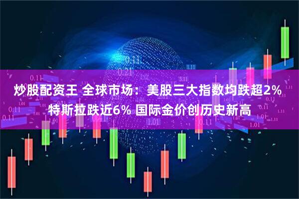 炒股配资王 全球市场：美股三大指数均跌超2% 特斯拉跌近6% 国际金价创历史新高