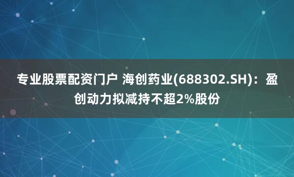 专业股票配资门户 海创药业(688302.SH)：盈创动力拟减持不超2%股份