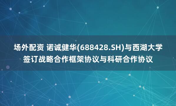 场外配资 诺诚健华(688428.SH)与西湖大学签订战略合作框架协议与科研合作协议