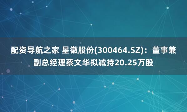 配资导航之家 星徽股份(300464.SZ)：董事兼副总经理蔡文华拟减持20.25万股