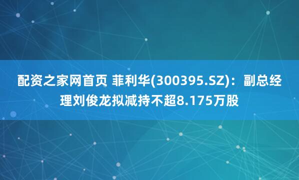 配资之家网首页 菲利华(300395.SZ)：副总经理刘俊龙拟减持不超8.175万股