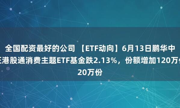 全国配资最好的公司 【ETF动向】6月13日鹏华中证港股通消费主题ETF基金跌2.13%，份额增加120万份