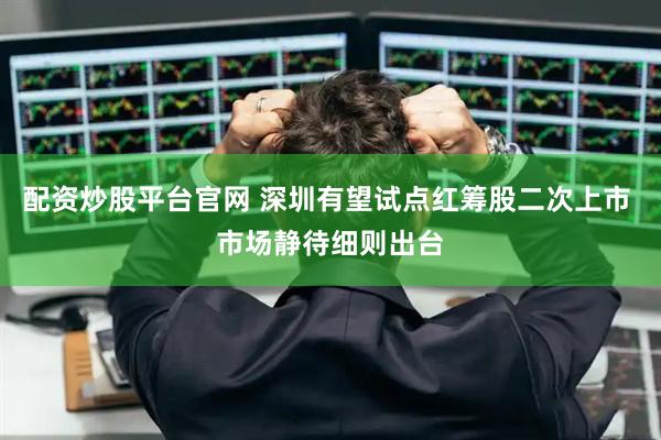 配资炒股平台官网 深圳有望试点红筹股二次上市 市场静待细则出台