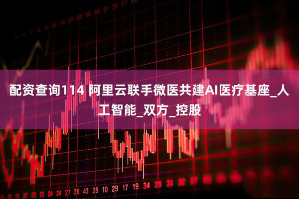 配资查询114 阿里云联手微医共建AI医疗基座_人工智能_双方_控股