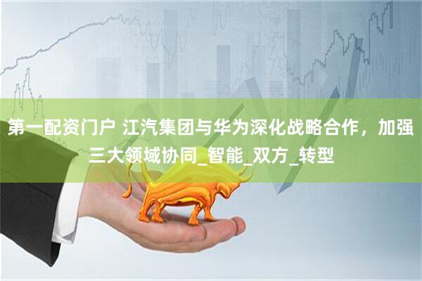 第一配资门户 江汽集团与华为深化战略合作，加强三大领域协同_智能_双方_转型