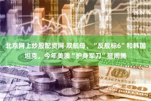 北京网上炒股配资网 双航母、“反舰标6”和韩国坦克，今年美澳“护身军刀”挺闹腾