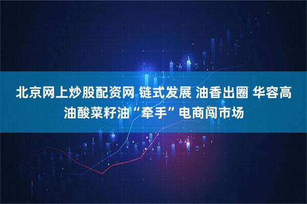 北京网上炒股配资网 链式发展 油香出圈 华容高油酸菜籽油“牵手”电商闯市场