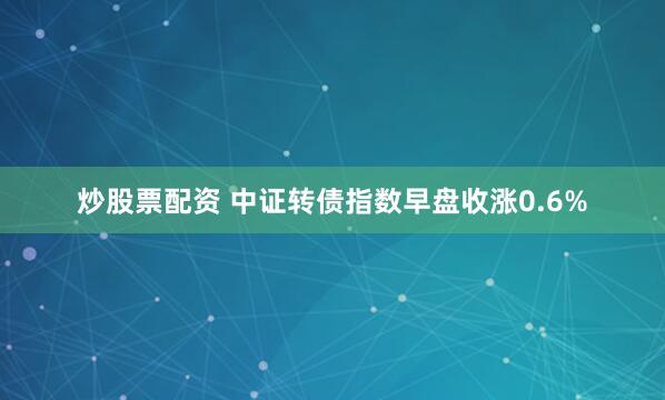 炒股票配资 中证转债指数早盘收涨0.6%