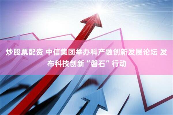 炒股票配资 中信集团举办科产融创新发展论坛 发布科技创新“磐石”行动