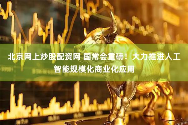 北京网上炒股配资网 国常会重磅！大力推进人工智能规模化商业化应用