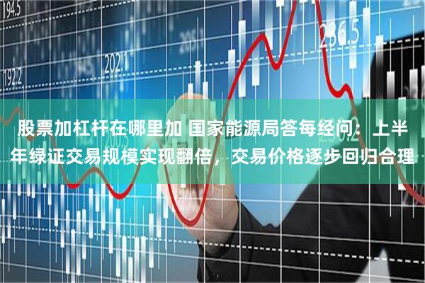 股票加杠杆在哪里加 国家能源局答每经问：上半年绿证交易规模实现翻倍，交易价格逐步回归合理