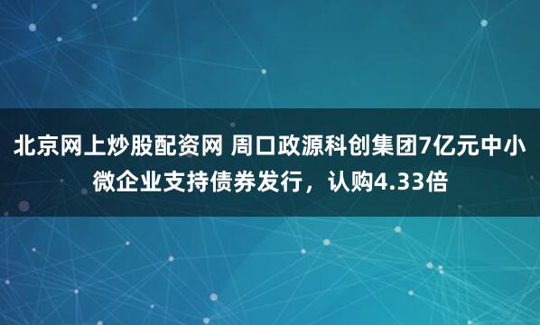 北京网上炒股配资网 周口政源科创集团7亿元中小微企业支持债券发行，认购4.33倍