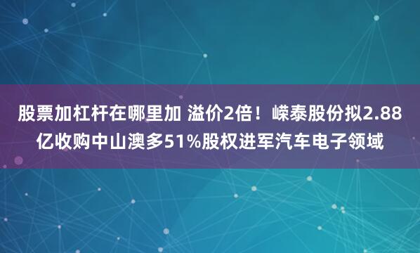 股票加杠杆在哪里加 溢价2倍！嵘泰股份拟2.88亿收购中山澳多51%股权进军汽车电子领域