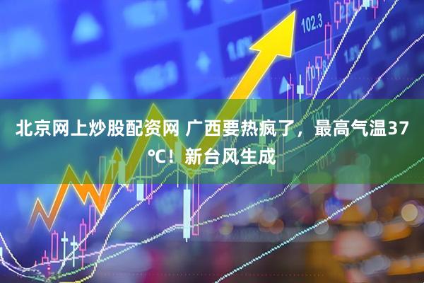 北京网上炒股配资网 广西要热疯了，最高气温37℃！新台风生成