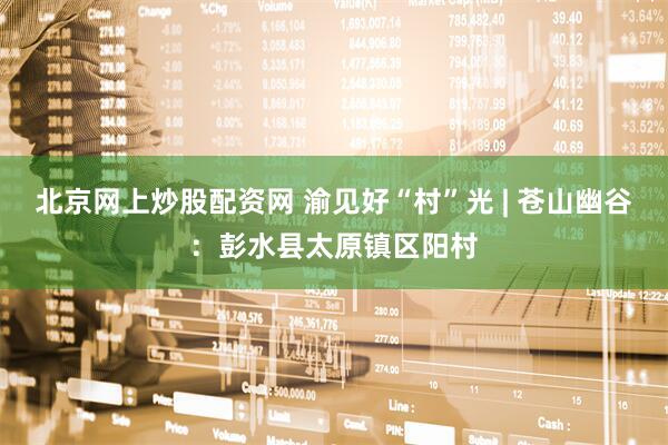 北京网上炒股配资网 渝见好“村”光 | 苍山幽谷：彭水县太原镇区阳村