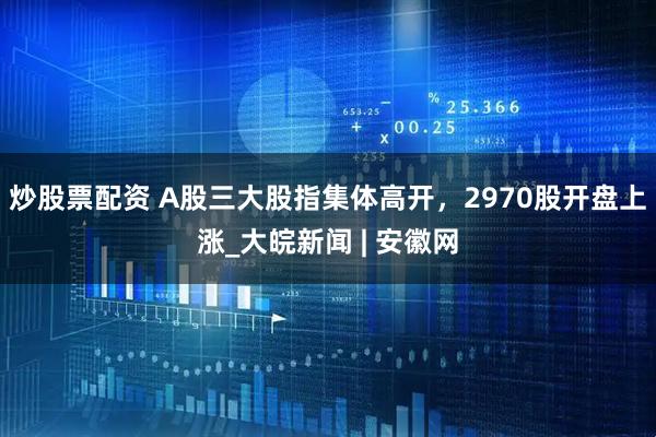 炒股票配资 A股三大股指集体高开，2970股开盘上涨_大皖新闻 | 安徽网