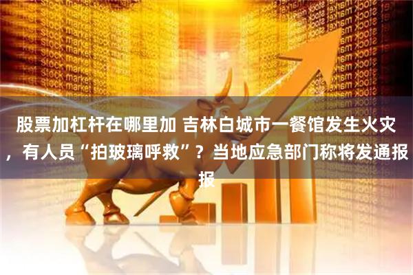 股票加杠杆在哪里加 吉林白城市一餐馆发生火灾，有人员“拍玻璃呼救”？当地应急部门称将发通报