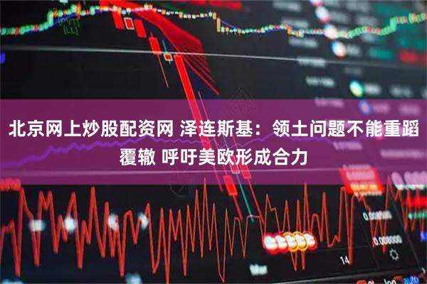 北京网上炒股配资网 泽连斯基：领土问题不能重蹈覆辙 呼吁美欧形成合力