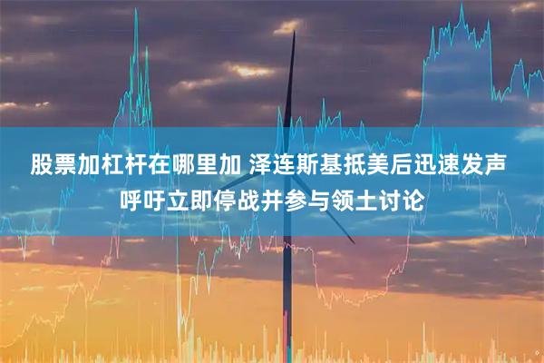 股票加杠杆在哪里加 泽连斯基抵美后迅速发声 呼吁立即停战并参与领土讨论