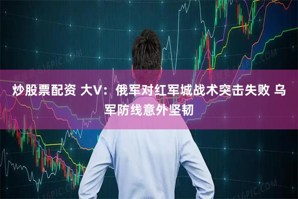炒股票配资 大V：俄军对红军城战术突击失败 乌军防线意外坚韧