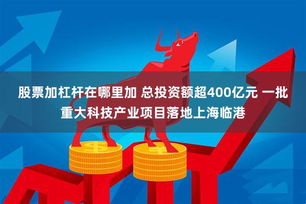 股票加杠杆在哪里加 总投资额超400亿元 一批重大科技产业项目落地上海临港