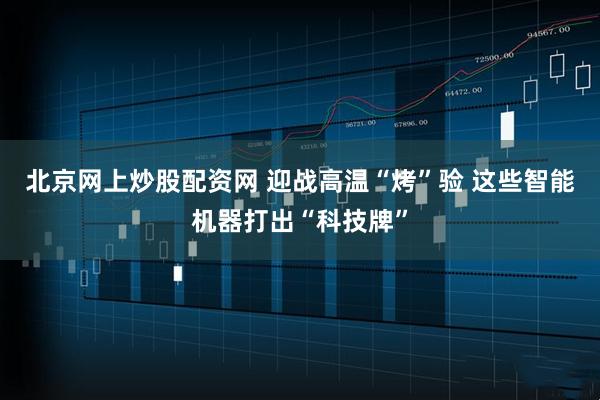北京网上炒股配资网 迎战高温“烤”验 这些智能机器打出“科技牌”