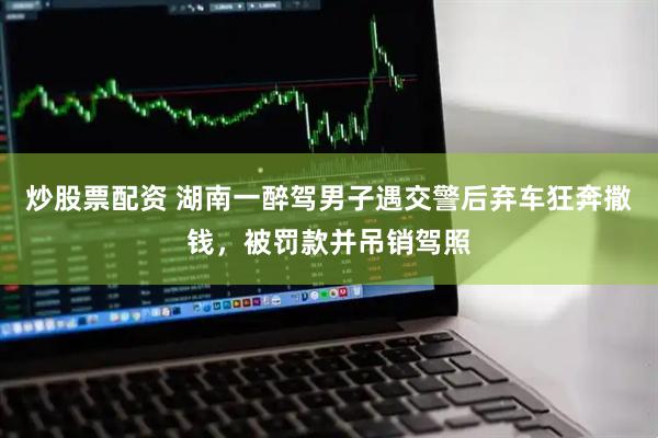 炒股票配资 湖南一醉驾男子遇交警后弃车狂奔撒钱，被罚款并吊销驾照