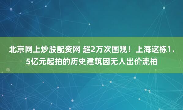 北京网上炒股配资网 超2万次围观！上海这栋1.5亿元起拍的历史建筑因无人出价流拍