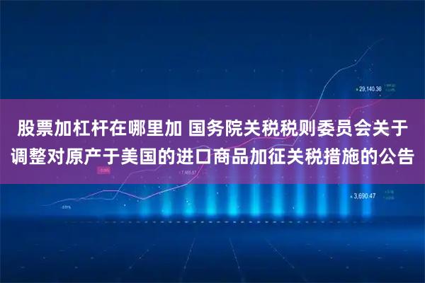 股票加杠杆在哪里加 国务院关税税则委员会关于调整对原产于美国的进口商品加征关税措施的公告