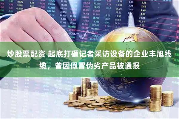 炒股票配资 起底打砸记者采访设备的企业丰旭线缆，曾因假冒伪劣产品被通报