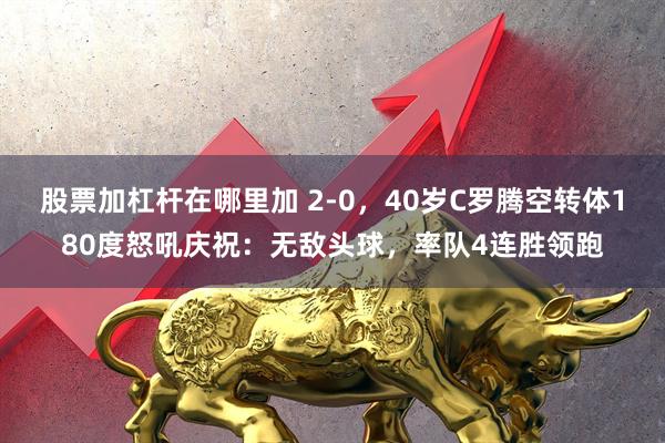 股票加杠杆在哪里加 2-0，40岁C罗腾空转体180度怒吼庆祝：无敌头球，率队4连胜领跑