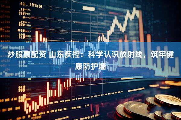 炒股票配资 山东疾控：科学认识放射线，筑牢健康防护墙