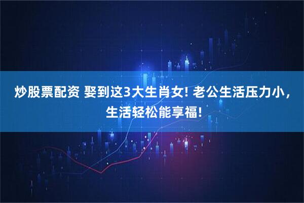 炒股票配资 娶到这3大生肖女! 老公生活压力小, 生活轻松能享福!