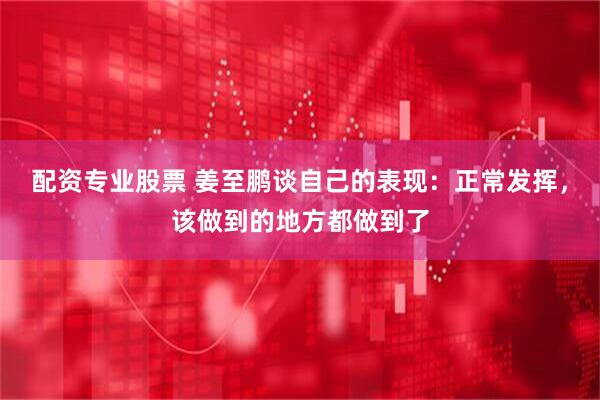 配资专业股票 姜至鹏谈自己的表现：正常发挥，该做到的地方都做到了