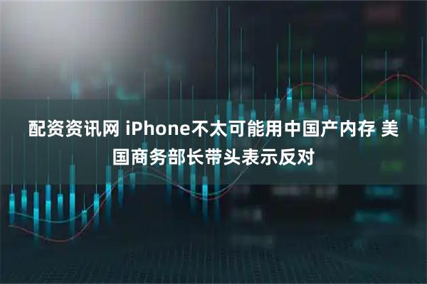 配资资讯网 iPhone不太可能用中国产内存 美国商务部长带头表示反对