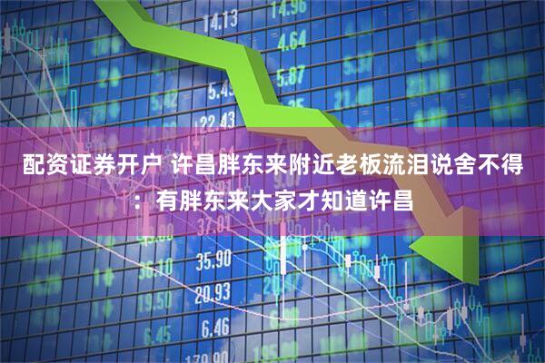 配资证券开户 许昌胖东来附近老板流泪说舍不得：有胖东来大家才知道许昌