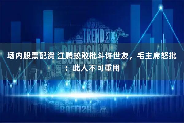 场内股票配资 江腾蛟敢批斗许世友，毛主席怒批：此人不可重用