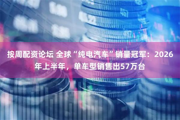 按周配资论坛 全球“纯电汽车”销量冠军：2026年上半年，单车型销售出57万台