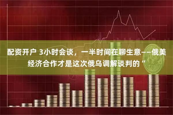 配资开户 3小时会谈，一半时间在聊生意——俄美经济合作才是这次俄乌调解谈判的“