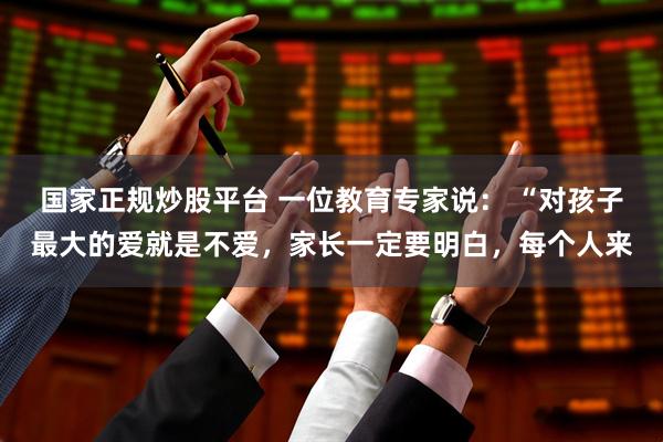 国家正规炒股平台 一位教育专家说： “对孩子最大的爱就是不爱，家长一定要明白，每个人来