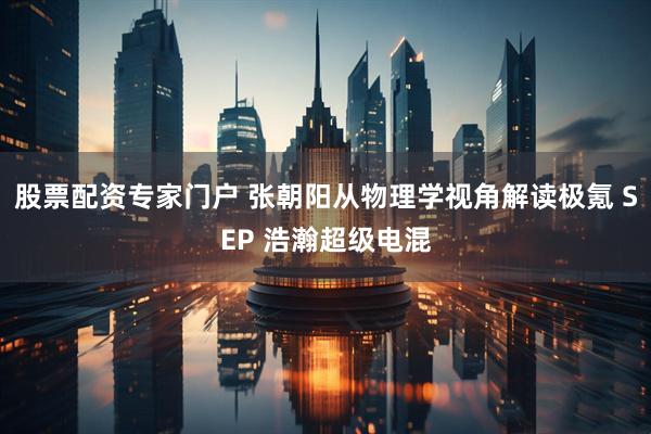 股票配资专家门户 张朝阳从物理学视角解读极氪 SEP 浩瀚超级电混