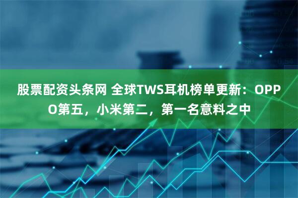 股票配资头条网 全球TWS耳机榜单更新：OPPO第五，小米第二，第一名意料之中