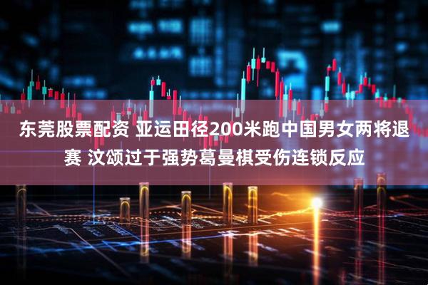 东莞股票配资 亚运田径200米跑中国男女两将退赛 汶颂过于强势葛曼棋受伤连锁反应