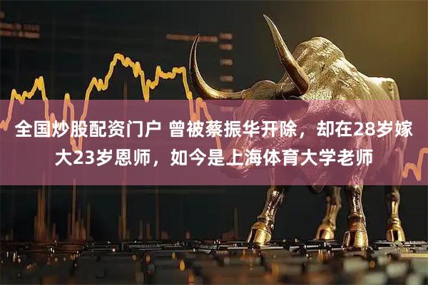 全国炒股配资门户 曾被蔡振华开除，却在28岁嫁大23岁恩师，如今是上海体育大学老师