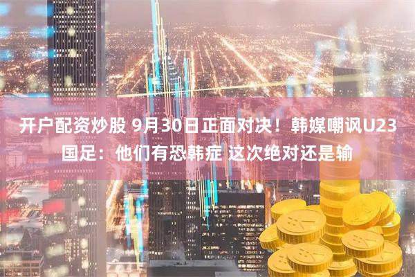 开户配资炒股 9月30日正面对决！韩媒嘲讽U23国足：他们有恐韩症 这次绝对还是输