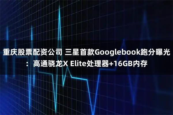 重庆股票配资公司 三星首款Googlebook跑分曝光：高通骁龙X Elite处理器+16GB内存
